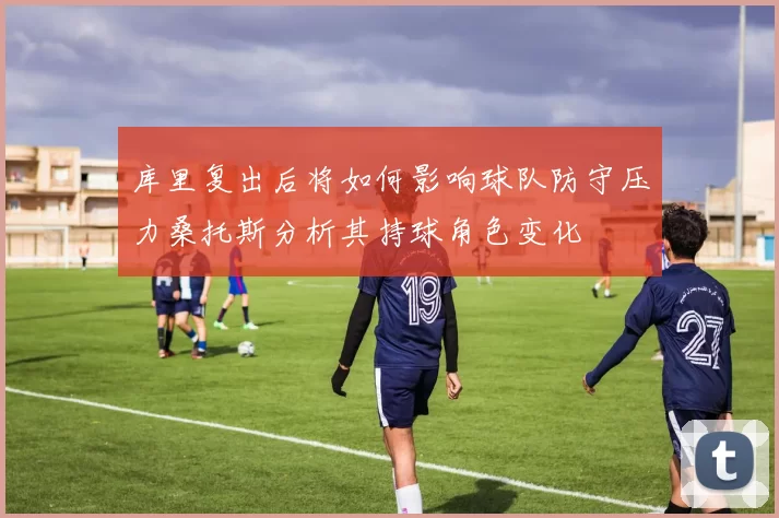 库里复出后将如何影响球队防守压力桑托斯分析其持球角色变化