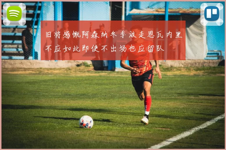 旧将感慨阿森纳冬季放走恩瓦内里不应如此即使不出场也应留队